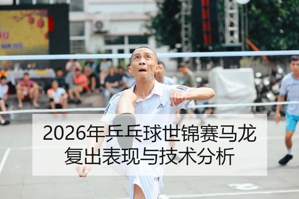 2026年乒乓球世锦赛马龙复出表现与技术分析