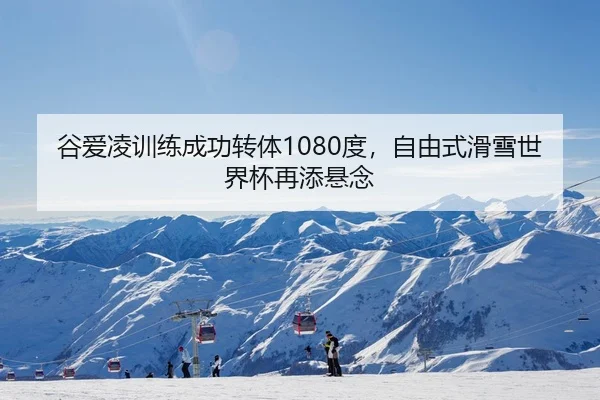 谷爱凌训练成功转体1080度，自由式滑雪世界杯再添悬念