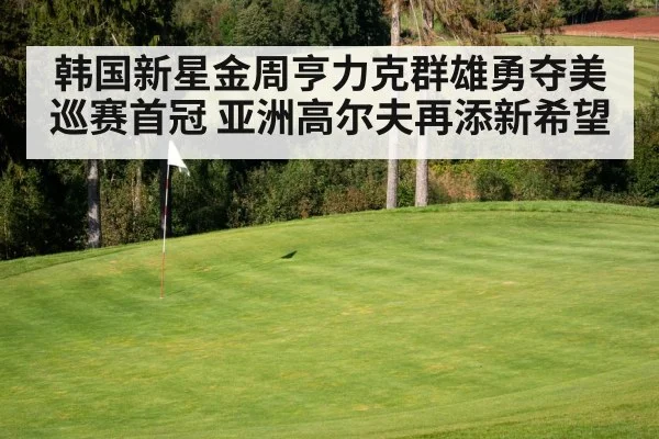 韩国新星金周亨力克群雄勇夺美巡赛首冠 亚洲高尔夫再添新希望